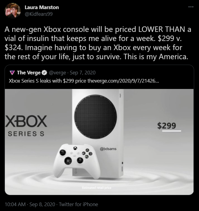 Twitter Laura Marston @Kidfears99 A new-gen Xbox console will be priced LOWER THAN a vial of insulin that keeps me alive for a week. $299 v. $324. Imagine having to buy an Xbox every week for the rest of your life, just to survive. This is my America. Quote Tweet The Verge @verge Xbox Series S leaks with $299 price