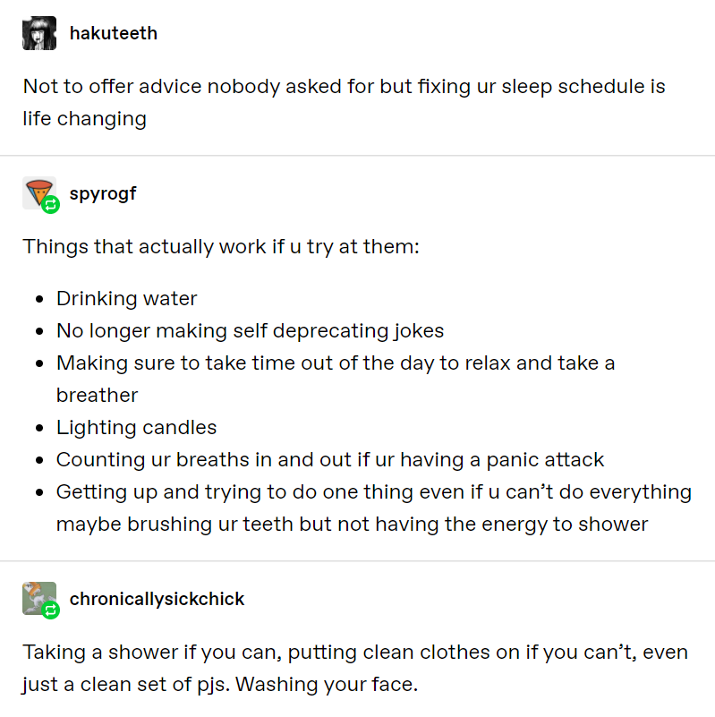 Tumblr @hakuteeth Not to offer advice nobody asked for but fixing ur sleep schedule is life changing @spyrogf Things that actually work if u try at them: -Drinking water -No longer making self deprecating jokes -Making sure to take time out of the day to relax and take a breather -Lighting candles -Counting ur breaths in and out if ur having a panic attack -Getting up and trying to do one thing even if u can’t do everything maybe brushing ur teeth but not having the energy to shower @chronicallysickchick Taking a shower if you can, putting clean clothes on if you can’t, even just a clean set of pjs. Washing your face.