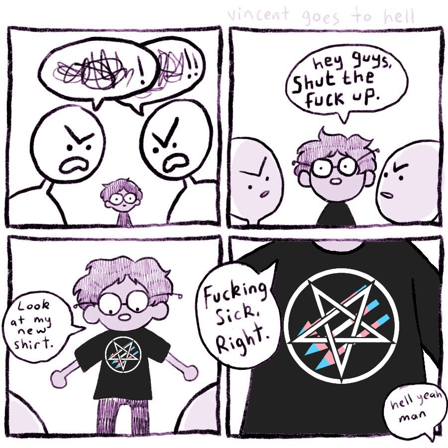 four panel comic, first panel two people are arguing angirly as someone walks up. Second panel, the new person says "hey guys, shut the fuck up". Third panel "Look at my new shirt." Fourth panel, zoom in that shows Satanic Antifascism - Trans Pride design. New person says "Fucking sick, right." Person agrees "Hell yeah man"