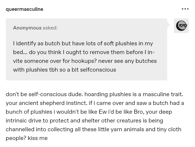 Tumblr screenshot Anonymous asked: I identify as butch but have lots of soft plushies in my bed... do you think I ought to remove them before I invite someone over for hookups? never see any butches with plushies tbh so a bit selfconscious @queermasculine don't be self-conscious dude. hoarding plushies is a masculine trait. your ancient shepherd instinct. if i came over and saw a butch had a bunch of plushies i wouldn't be like Ew i'd be like Bro, your deep intrinsic drive to protect and shelter other creatures is being channelled into collecting all these little yarn animals and tiny cloth people? kiss me