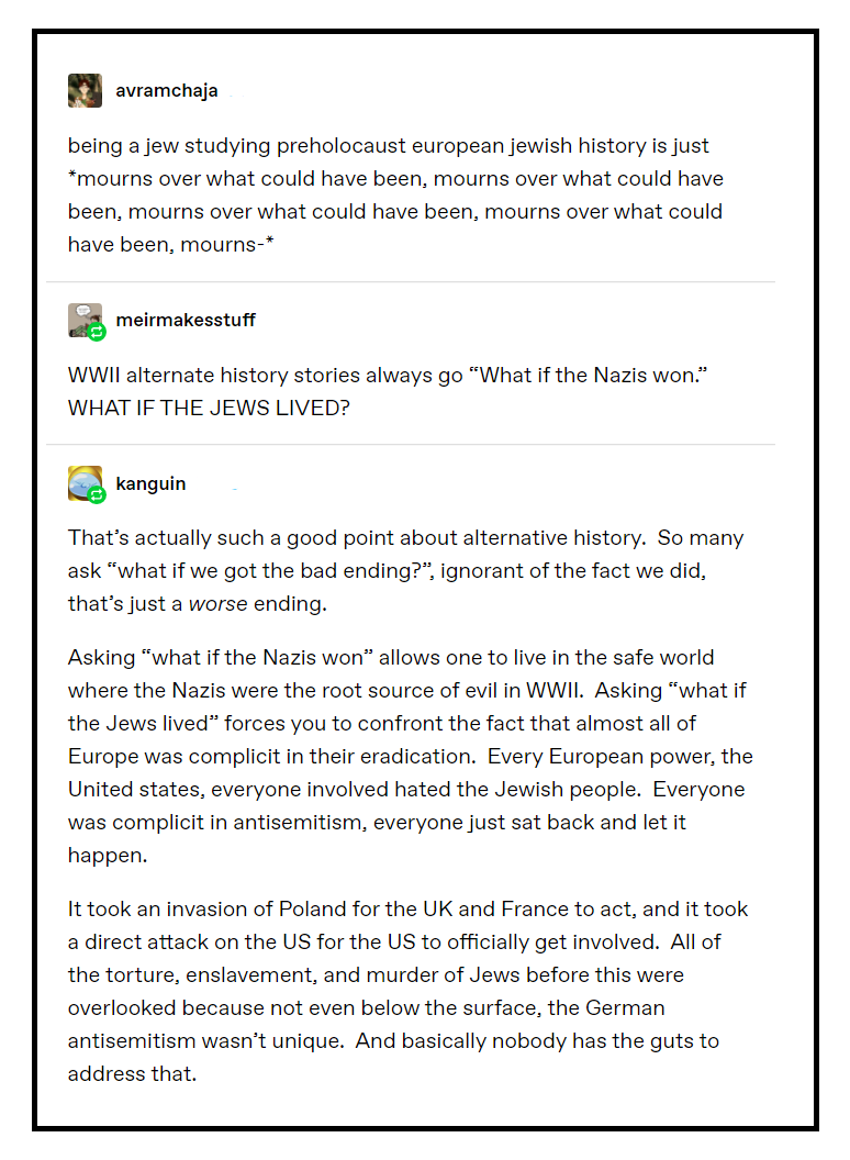 Tumblr @avramchaja being a jew studying preholocaust european jewish history is just mourns over what could have been, mourns over what could have been, mourns over what could have been, mourns over what could have been, mourns- @meirmakesstuff WWII alternate history stories always go “What if the Nazis won.” WHAT IF THE JEWS LIVED? @kanguin That’s actually such a good point about alternative history. So many ask “what if we got the bad ending?”, ignorant of the fact we did, that’s just a worse ending. Asking “what if the Nazis won” allows one to live in the safe world where the Nazis were the root source of evil in WWII. Asking “what if the Jews lived” forces you to confront the fact that almost all of Europe was complicit in their eradication. Every European power, the United states, everyone involved hated the Jewish people. Everyone was complicit in antisemitism, everyone just sat back and let it happen. It took an invasion of Poland for the UK and France to act, and it took a direct attack on the US for the US to officially get involved. All of the torture, enslavement, and murder of Jews before this were overlooked because not even below the surface, the German antisemitism wasn’t unique. And basically nobody has the guts to address that.