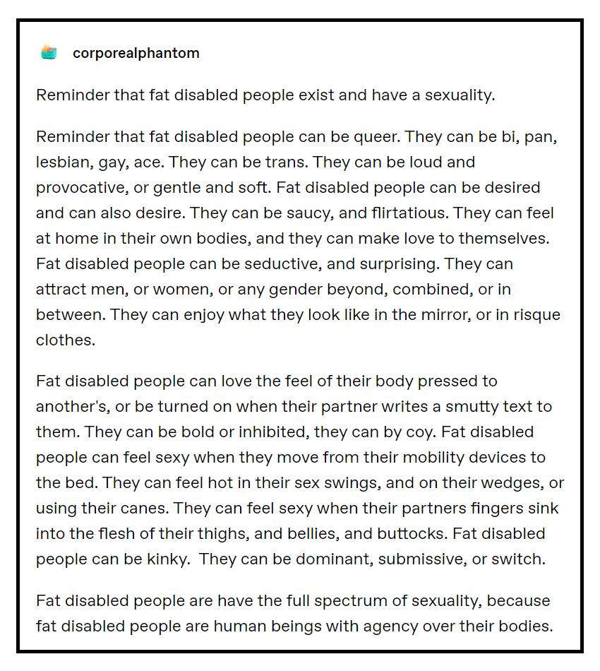 corporealphantom Reminder that fat disabled people exist and have a sexuality. Reminder that fat disabled people can be queer. They can be bi, pan, lesbian, gay, ace. They can be trans. They can be loud and provocative, or gentle and soft. Fat disabled people can be desired and can also desire. They can be saucy, and flirtatious. They can feel at home in their own bodies, and they can make love to themselves. Fat disabled people can be seductive, and surprising. They can attract men, or women, or any gender beyond, combined, or in between. They can enjoy what they look like in the mirror, or in risque clothes. Fat disabled people can love the feel of their body pressed to another's, or be turned on when their partner writes a smutty text to them. They can be bold or inhibited, they can by coy. Fat disabled people can feel sexy when they move from their mobility devices to the bed. They can feel hot in their sex swings, and on their wedges, or using their canes. They can feel sexy when their partners fingers sink into the flesh of their thighs, and bellies, and buttocks. Fat disabled people can be kinky. They can be dominant, submissive, or switch. Fat disabled people are have the full spectrum of sexuality, because fat disabled people are human beings with agency over their bodies.