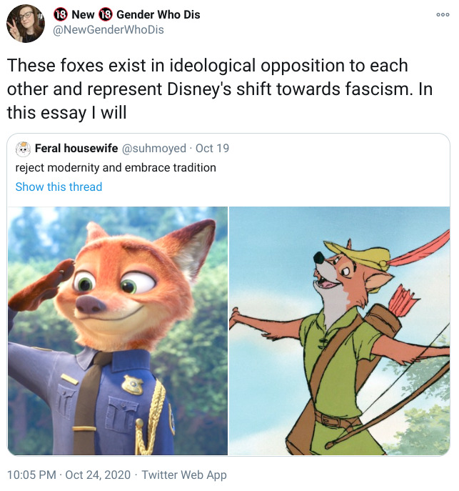 Twitter @NewGenderWhoDis These foxes exist in ideological opposition to each other and represent Disney's shift towards fascism. In this essay I will Feral housewife @suhmoyed reject modernity and embrace tradition image of two animated foxes, Nick Wilde from Zootopia as a police officer and Disney's Robin Hood