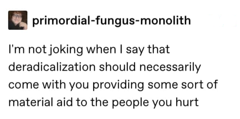 Tumblr @primordial-fungus-monolith: "I'm not joking when I say that deradicalization should necessarily come with you providing some sort of material aid to the people you hurt"