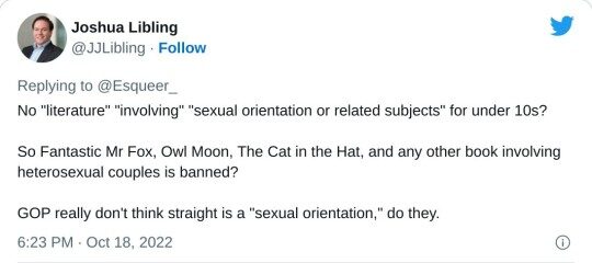 No "literature" "involving" "sexual orientation or related subjects" for under 10s? So Fantastic Mr Fox, Owl Moon, The Cat in the Hat, and any other book involving heterosexual couples is banned? GOP really don't think straight is a "sexual orientation," do they. — Joshua Libling (@JJLibling) October 18, 2022