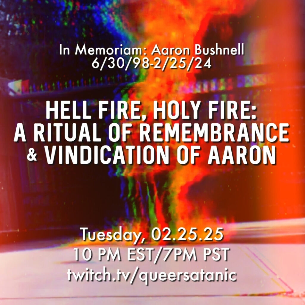 A more abstract version of the picture of Aaron Bushnell self-immolating (via the use of filters and lightleaks, emphasizing the orange fire), with white text over it that says:

"In Memoriam: Aaron Bushnell, 6/30/98-2/25/24

HELL FIRE, HOLY FIRE:
A RITUAL OF REMEMBRANCE AND VINDICATION OF AARON 

Tuesday, 02.25.25 
10 PM EST/7PM PST
twitch.tv/queersatanic