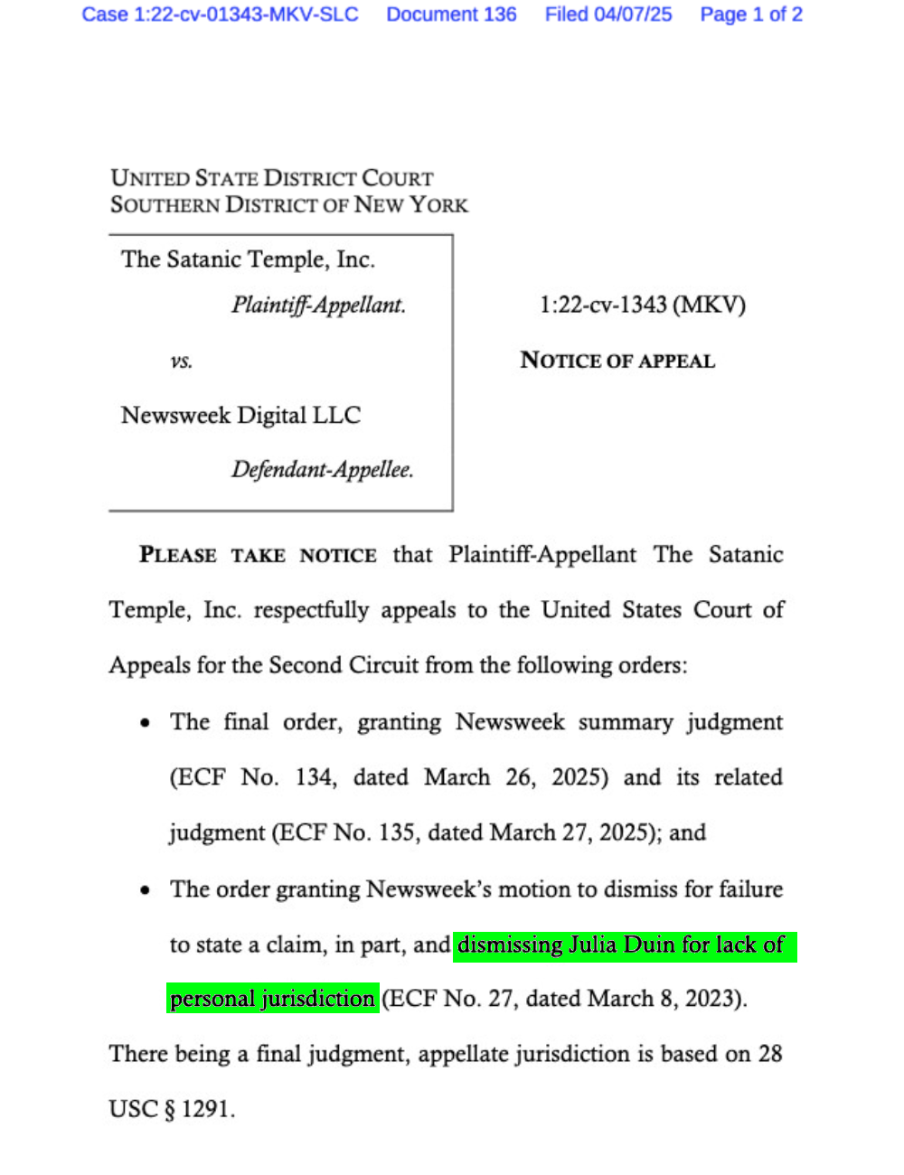 UNITED STATE DISTRICT COURT
SOUTHERN DISTRICT OF NEW YORK
The Satanic Temple, Inc.
Plaintiff-Appellant. 1:22-cv-1343 (MKV)
vs. NOTICE OF APPEAL
Newsweek Digital LLC
Defendant-Appellee.
PLEASE TAKE NOTICE that Plaintiff-Appellant The Satanic
Temple, Inc. respectfully appeals to the United States Court of
Appeals for the Second Circuit from the following orders:
• The final order, granting Newsweek summary judgment (ECF No. 134, dated March 26, 2025) and its related judgment (ECF No. 135, dated March 27, 2025); and
• The order granting Newsweek’s motion to dismiss for failure
to state a claim, in part, and dismissing Julia Duin for lack of personal jurisdiction (ECF No. 27, dated March 8, 2023).
There being a final judgment, appellate jurisdiction is based on 28 USC § 1291.