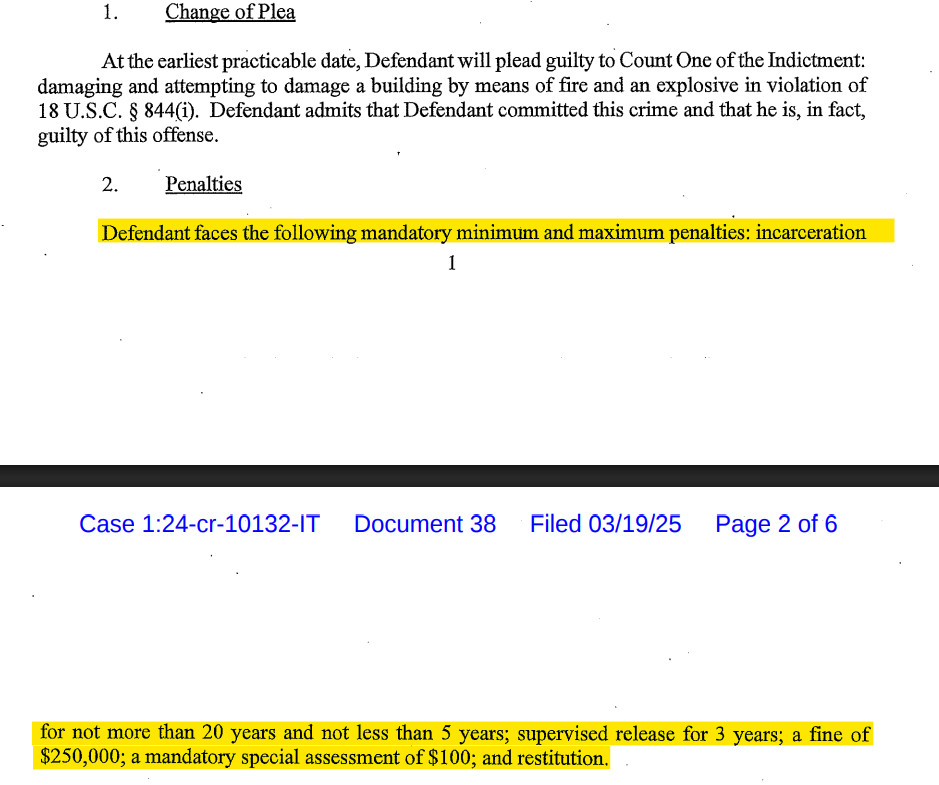 1. Change of Plea
At the earliest practicable date, Defendant will plead guilty to Count One of the Indictment: damaging and attempting to damage a building by means of fire and an explosive in violation of 18 U.S.C. § 844). Defendant admits that Defendant committed this crime and that he is, in fact, guilty of this offense.

2. ‘Penalties

Defendant faces the following mandatory minimum and maximum penalties: incarceration for not more than 20 years and not less than 5 years; supervised release for 3 years; a fine of $250,000; a mandatory special assessment of $100; and restitution.