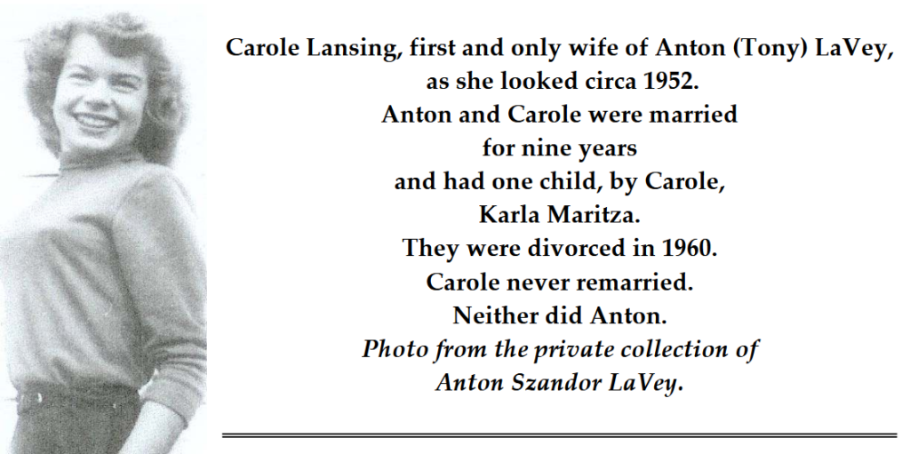 Carole Lansing, first and only wife of Anton (Tony) LaVey,
as she looked circa 1952.
Anton and Carole were married
for nine years
and had one child, by Carole,
Karla Maritza.
They were divorced in 1960.
Carole never remarried.
Neither did Anton.
Photo from the private collection of
Anton Szandor LaVey.
