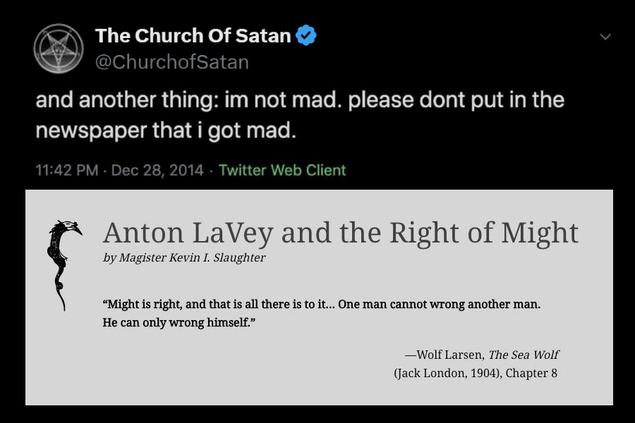 Dril quote "and another thing: im not mad. please dont put in the newspaper that i got mad." edited to be from the Church of Satan twitter account Screenshot of article title and opening quote: Anton LaVey and the Right of Might by Magister Kevin I. Slaughter “Might is right, and that is all there is to it... One man cannot wrong another man. He can only wrong himself.” —Wolf Larsen, The Sea Wolf (Jack London, 1904), Chapter 8