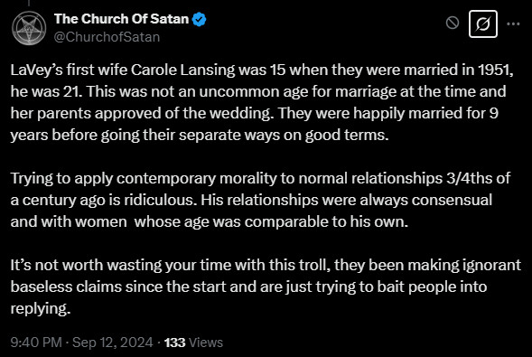 @ChurchofSatan 13 Sep 2024
LaVey’s first wife Carole Lansing was 15 when they were married in 1951, he was 21. This was not an uncommon age for marriage at the time and her parents approved of the wedding. They were happily married for 9 years before going their separate ways on good terms.
Trying to apply contemporary morality to normal relationships 3/4ths of a century ago is ridiculous. His relationships were always consensual and with women whose age was comparable to his own.
It’s not worth wasting your time with this troll, they been making ignorant baseless claims since the start and are just trying to bait people into replying.