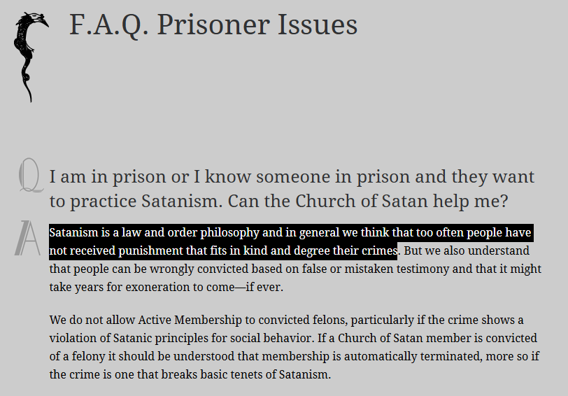 F.A.Q. Prisoner Issues
I am in prison or I know someone in prison and they want to practice Satanism. Can the Church of Satan help me?
Satanism is a law and order philosophy and in general we think that too often people have not received punishment that fits in kind and degree their crimes. But we also understand that people can be wrongly convicted based on false or mistaken testimony and that it might take years for exoneration to come—if ever.
We do not allow Active Membership to convicted felons, particularly if the crime shows a violation of Satanic principles for social behavior. If a Church of Satan member is convicted of a felony it should be understood that membership is automatically terminated, more so if the crime is one that breaks basic tenets of Satanism.
