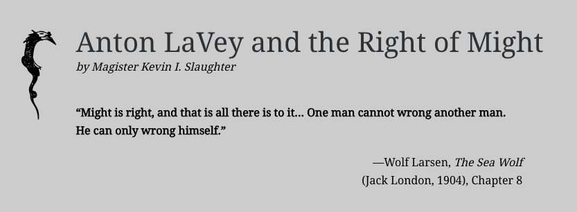 Screenshot of article title and opening quote: Anton LaVey and the Right of Might
by Magister Kevin I. Slaughter

“Might is right, and that is all there is to it... One man cannot wrong another man. He can only wrong himself.”

—Wolf Larsen, The Sea Wolf
(Jack London, 1904), Chapter 8