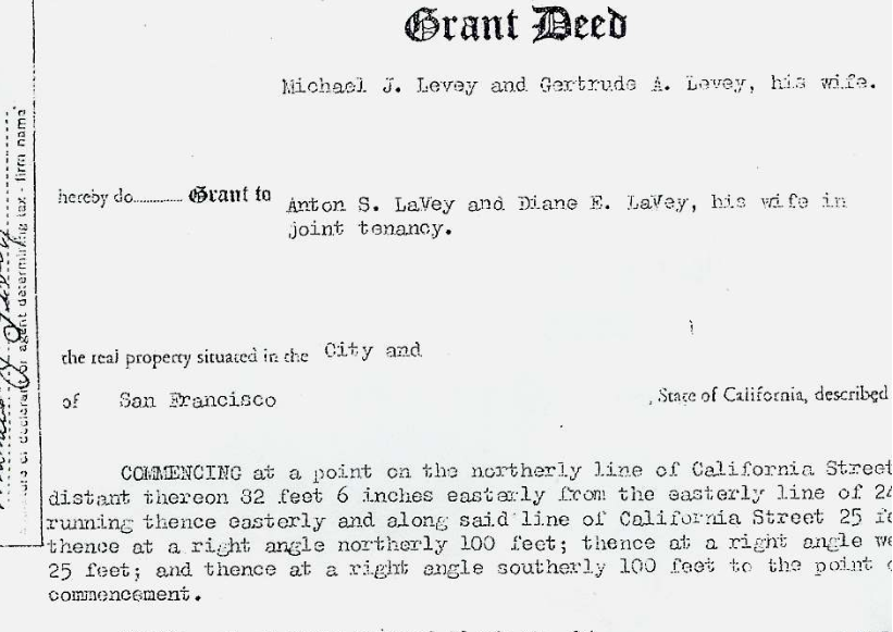 Burton Wolfe's "The Black Pope" (2008)
Part of the Joint Tenancy Grant Deed conveying ownership of the house at 6114 California Street in San Francisco from “Michael J. Levey and Gertrude A. Levey, his wife,” to “Anton S. LaVey and Diane E. LaVey, his wife in joint tenancy.”
---
Not long after Mike and Gertrude bought the house in 1956 (for $9,500), Anton moved into it with his wife Carole. So far as I can determine, they paid no rent to Mike and Gertrude, while Mike continued to make the mortgage payments on the house.