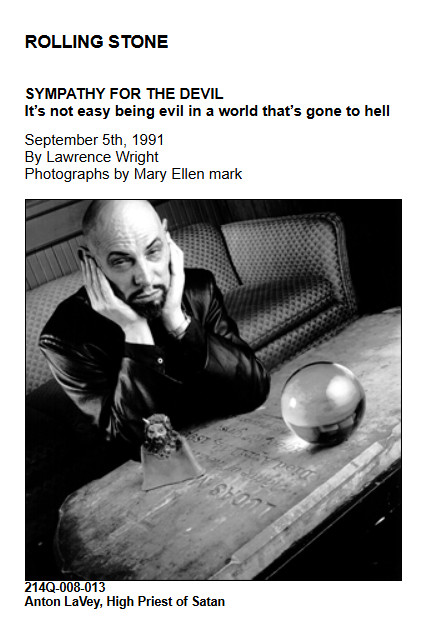 Rolling Stone
Sympathy for the Devil
It’s not easy being evil in a world that’s gone to hell
September 5th, 1991
By Lawrence Wright
Photographs by Mary Ellen mark (black and white photo of Anton LaVey sitting with head in hands)