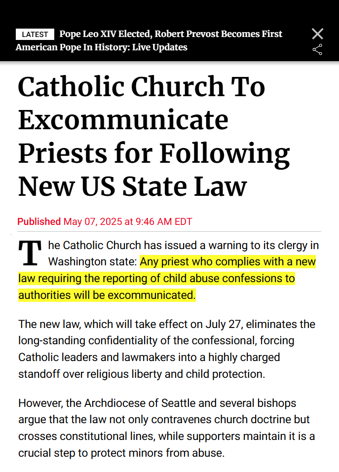Newsweek headline: LATEST Pope Leo XIV Elected, Robert Prevost Becomes First American Pope in History: Live Updates
Article headline: Catholic Church To Excommunicate Priests for Following New US State Law
Text: The Catholic Church has issued a warning to its clergy in Washington state: Any priest who complies with a new law requiring the reporting of child abuse confessions to authorities will be excommunicated.
The new law, which will take effect on July 27, eliminates the long-standing confidentiality of the confessional, forcing Catholic leaders and lawmakers into a highly charged standoff over religious liberty and child protection.
However, the Archdiocese of Seattle and several bishops argue that the law not only contravenes church doctrine but crosses constitutional lines, while supporters maintain it is a crucial step to protect minors from abuse.