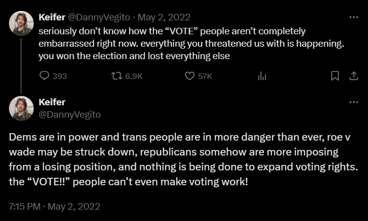 Keifer @DannyVegito · May 2, 2022 seriously don’t know how the “VOTE” people aren’t completely embarrassed right now. everything you threatened us with is happening. you won the election and lost everything else Dems are in power and trans people are in more danger than ever, roe v wade may be struck down, republicans somehow are more imposing from a losing position, and nothing is being done to expand voting rights. the “VOTE!!” people can’t even make voting work!