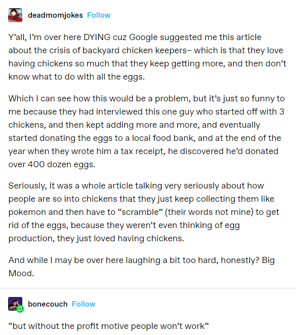 Tumblr @deadmomjokes Y’all, I’m over here DYING cuz Google suggested me this article about the crisis of backyard chicken keepers– which is that they love having chickens so much that they keep getting more, and then don’t know what to do with all the eggs. Which I can see how this would be a problem, but it’s just so funny to me because they had interviewed this one guy who started off with 3 chickens, and then kept adding more and more, and eventually started donating the eggs to a local food bank, and at the end of the year when they wrote him a tax receipt, he discovered he’d donated over 400 dozen eggs. Seriously, it was a whole article talking very seriously about how people are so into chickens that they just keep collecting them like pokemon and then have to “scramble” (their words not mine) to get rid of the eggs, because they weren’t even thinking of egg production, they just loved having chickens. And while I may be over here laughing a bit too hard, honestly? Big Mood. @bonecouch “but without the profit motive people won’t work”
