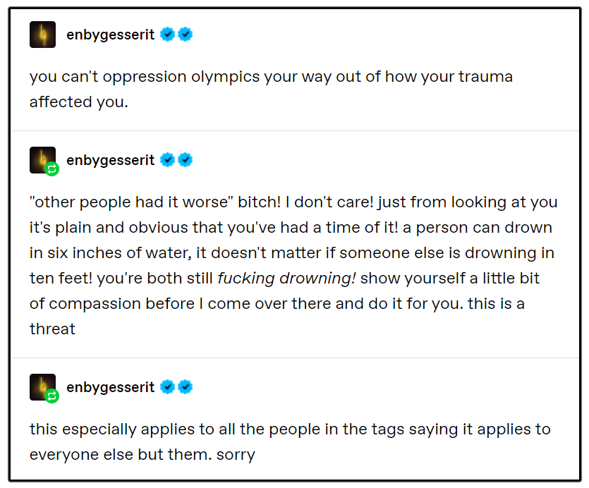 Tumblr @enbygesserit you can't oppression olympics your way out of how your trauma affected you. "other people had it worse" bitch! I don't care! just from looking at you it's plain and obvious that you've had a time of it! a person can drown in six inches of water, it doesn't matter if someone else is drowning in ten feet! you're both still fucking drowning! show yourself a little bit of compassion before I come over there and do it for you. this is a threat this especially applies to all the people in the tags saying it applies to everyone else but them. sorry