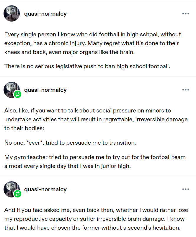 quasi-normalcy Every single person I know who did football in high school, without exception, has a chronic injury. Many regret what it's done to their knees and back, even major organs like the brain. There is no serious legislative push to ban high school football. Also, like, if you want to talk about social pressure on minors to undertake activities that will result in regrettable, irreversible damage to their bodies: No one, *ever*, tried to persuade me to transition. My gym teacher tried to persuade me to try out for the football team almost every single day that I was in junior high. And if you had asked me, even back then, whether I would rather lose my reproductive capacity or suffer irreversible brain damage, I know that I would have chosen the former without a second's hesitation.