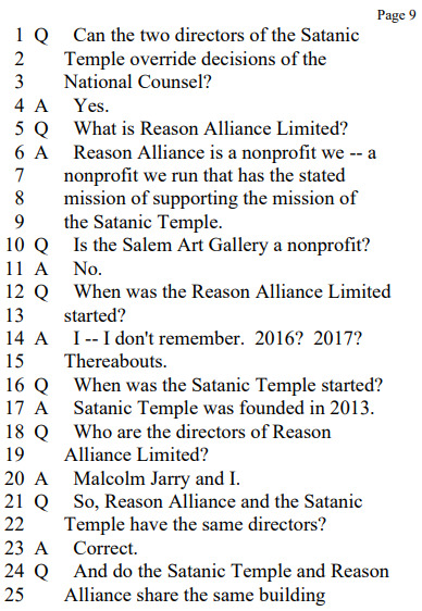 Q. Can the two directors of the Satanic Temple override decisions of the National Counsel?
A. Yes.
Q. What is Reason Alliance Limited?
A. Reason Alliance is a nonprofit we — a nonprofit we run that has the stated mission of supporting the mission of the Satanic Temple.
Q. Is the Salem Art Gallery a nonprofit?
A. No.
Q. When was the Reason Alliance Limited started?
A. I — I don’t remember. 2016? 2017? Thereabouts.
Q. When was the Satanic Temple started?
A. Satanic Temple was founded in 2013.
Q. Who are the directors of Reason Alliance Limited?
A. Malcolm Jarry and I.
Q. So, Reason Alliance and the Satanic Temple have the same directors?
A. Correct.
Q. And do the Satanic Temple and Reason Alliance share the same building headquarters?
A. Reason Alliance doesn’t have a specified headquarters.
Q. Where is the Satanic Temple’s headquarters?
A. 64 Bridge Street in Massachusetts. Salem.
Q. Does the Satanic Temple own the building at 64 Bridge Street?
A. Yes.
Q. And how long has the Satanic Temple owned that building?
A. I think we got that about 2016.
