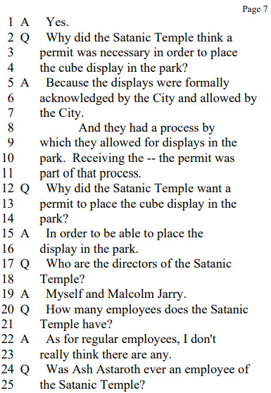 A Yes.
Q Why did the Satanic Temple think a permit was necessary in order to place the cube display in the park?
A Because the displays were formally acknowledged by the City and allowed by the City.

And they had a process by which they allowed for displays in the park. Receiving the -- the permit was part of that process.
Q Why did the Satanic Temple want a permit to place the cube display in the park?
A In order to be able to place the display in the park.
Q Who are the directors of the Satanic Temple?
A Myself and Malcolm Jarry.
Q How many employees does the Satanic Temple have?
A As for regular employees, I don't really think there are any.
Q Was Ash Astaroth ever an employee of the Satanic Temple?